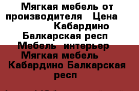 Мягкая мебель от производителя › Цена ­ 15 000 - Кабардино-Балкарская респ. Мебель, интерьер » Мягкая мебель   . Кабардино-Балкарская респ.